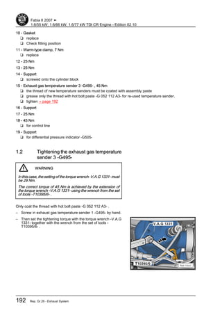 10 - Gasket
❑ replace
❑ Check fitting position
11 - Warm-type clamp, 7 Nm
❑ replace
12 - 25 Nm
13 - 25 Nm
14 - Support
❑ screwed onto the cylinder block
15 - Exhaust gas temperature sender 3 -G495- , 45 Nm
❑ the thread of new temperature senders must be coated with assembly paste
❑ grease only the thread with hot bolt paste -G 052 112 A3- for re-used temperature sender.
❑ tighten ⇒ page 192
16 - Support
17 - 25 Nm
18 - 45 Nm
❑ for control line
19 - Support
❑ for differential pressure indicator -G505-
1.2 Tightening the exhaust gas temperature
sender 3 -G495-
WARNING
In this case, the setting of the torque wrench -V.A.G 1331- must
be 29 Nm.
The correct torque of 45 Nm is achieved by the extension of
the torque wrench -V.A.G 1331- using the wrench from the set
of tools -T10395/6- .
Only coat the thread with hot bolt paste -G 052 112 A3- .
– Screw in exhaust gas temperature sender 1 -G495- by hand.
– Then set the tightening torque with the torque wrench -V.A.G
1331- together with the wrench from the set of tools -
T10395/6- .
Fabia II 2007 ➤
1.6/55 kW; 1.6/66 kW; 1.6/77 kW TDI CR Engine - Edition 02.10
192 Rep. Gr.26 - Exhaust System
 