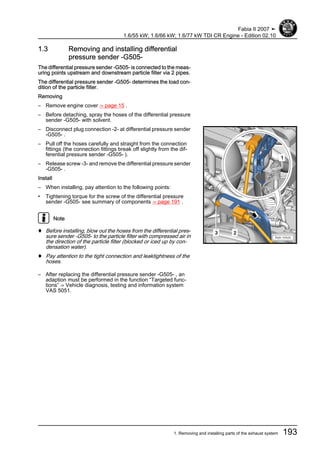1.3 Removing and installing differential
pressure sender -G505-
The differential pressure sender -G505- is connected to the meas‐
uring points upstream and downstream particle filter via 2 pipes.
The differential pressure sender -G505- determines the load con‐
dition of the particle filter.
Removing
– Remove engine cover ⇒ page 15 .
– Before detaching, spray the hoses of the differential pressure
sender -G505- with solvent.
– Disconnect plug connection -2- at differential pressure sender
-G505- .
– Pull off the hoses carefully and straight from the connection
fittings (the connection fittings break off slightly from the dif‐
ferential pressure sender -G505- ).
– Release screw -3- and remove the differential pressure sender
-G505- .
Install
– When installing, pay attention to the following points:
• Tightening torque for the screw of the differential pressure
sender -G505- see summary of components ⇒ page 191 .
Note
♦ Before installing, blow out the hoses from the differential pres‐
sure sender -G505- to the particle filter with compressed air in
the direction of the particle filter (blocked or iced up by con‐
densation water).
♦ Pay attention to the tight connection and leaktightness of the
hoses.
– After replacing the differential pressure sender -G505- , an
adaption must be performed in the function “Targeted func‐
tions” ⇒ Vehicle diagnosis, testing and information system
VAS 5051.
Fabia II 2007 ➤
1.6/55 kW; 1.6/66 kW; 1.6/77 kW TDI CR Engine - Edition 02.10
1. Removing and installing parts of the exhaust system 193
 