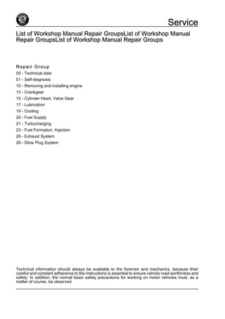List of Workshop Manual Repair GroupsList of Workshop Manual
Repair GroupsList of Workshop Manual Repair Groups
Repair Group
00 - Technical data
01 - Self-diagnosis
10 - Removing and installing engine
13 - Crankgear
15 - Cylinder Head, Valve Gear
17 - Lubrication
19 - Cooling
20 - Fuel Supply
21 - Turbocharging
23 - Fuel Formation, Injection
26 - Exhaust System
28 - Glow Plug System
Technical information should always be available to the foremen and mechanics, because their
careful and constant adherence to the instructions is essential to ensure vehicle road-worthiness and
safety. In addition, the normal basic safety precautions for working on motor vehicles must, as a
matter of course, be observed.
Service
 