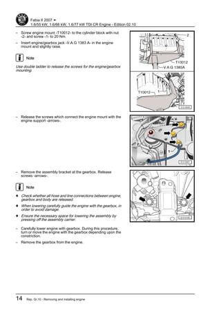 – Screw engine mount -T10012- to the cylinder block with nut
-2- and screw -1- to 20 Nm.
– Insert engine/gearbox jack -V.A.G 1383 A- in the engine
mount and slightly raise.
Note
Use double ladder to release the screws for the engine/gearbox
mounting.
– Release the screws which connect the engine mount with the
engine support -arrows-.
– Remove the assembly bracket at the gearbox. Release
screws -arrows-.
Note
♦ Check whether all hose and line connections between engine,
gearbox and body are released.
♦ When lowering carefully guide the engine with the gearbox, in
order to avoid damage.
♦ Ensure the necessary space for lowering the assembly by
pressing off the assembly carrier.
– Carefully lower engine with gearbox. During this procedure,
turn or move the engine with the gearbox depending upon the
constriction.
– Remove the gearbox from the engine.
Fabia II 2007 ➤
1.6/55 kW; 1.6/66 kW; 1.6/77 kW TDI CR Engine - Edition 02.10
14 Rep. Gr.10 - Removing and installing engine
 