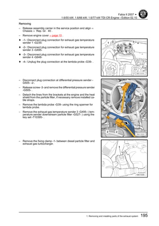 Removing
– Release assembly carrier in the service position and align ⇒
Chassis ⇒ Rep. Gr. 40 .
– Remove engine cover ⇒ page 15 .
♦ -1-: Disconnect plug connection for exhaust gas temperature
sender 1 -G235-
♦ -2-: Disconnect plug connection for exhaust gas temperature
sender 3 -G495-
♦ -3-: Disconnect plug connection for exhaust gas temperature
sender 4 -G648-
♦ -4-: Unplug the plug connection at the lambda probe -G39- .
– Disconnect plug connection at differential pressure sender -
G505- -2-.
– Release screw -3- and remove the differential pressure sender
-G505- .
– Detach the lines from the brackets at the engine and the heat
shield from the particle filter, if necessary remove installed ca‐
ble straps.
– Remove the lambda probe -G39- using the ring spanner for
lambda probe.
– Remove the exhaust gas temperature sender 3 -G495- ( tem‐
perature sender downstream particle filter -G527- ) using the
key set -T10395- .
– Remove the fixing clamp -1- between diesel particle filter and
exhaust gas turbocharger.
Fabia II 2007 ➤
1.6/55 kW; 1.6/66 kW; 1.6/77 kW TDI CR Engine - Edition 02.10
1. Removing and installing parts of the exhaust system 195
 