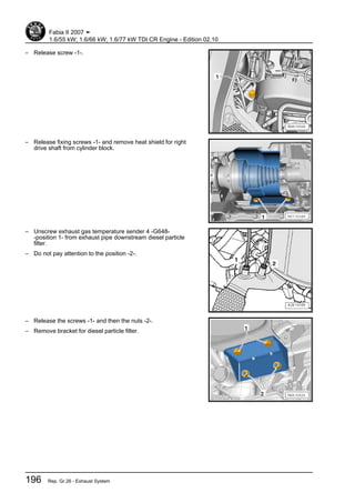 – Release screw -1-.
– Release fixing screws -1- and remove heat shield for right
drive shaft from cylinder block.
– Unscrew exhaust gas temperature sender 4 -G648-
-position 1- from exhaust pipe downstream diesel particle
filter.
– Do not pay attention to the position -2-.
– Release the screws -1- and then the nuts -2-.
– Remove bracket for diesel particle filter.
Fabia II 2007 ➤
1.6/55 kW; 1.6/66 kW; 1.6/77 kW TDI CR Engine - Edition 02.10
196 Rep. Gr.26 - Exhaust System
 