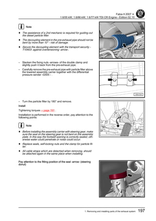Note
♦ The assistance of a 2nd mechanic is required for guiding out
the diesel particle filter.
♦ The decoupling element in the pre-exhaust pipe should not be
bent by more than 10° - risk of damage.
♦ Secure the decoupling element with the transport security -
T10403- against overtensioning -arrow-.
– Slacken the fixing nuts -arrows- of the double clamp and
slightly push it back from the pre-exhaust pipe.
– Carefully remove the pre-exhaust pipe with particle filter above
the lowered assembly carrier together with the differential
pressure sender -G505 - .
– Turn the particle filter by 180° and remove.
Install
Tightening torques ⇒ page 191 .
Installation is performed in the reverse order, pay attention to the
following points:
Note
♦ Before installing the assembly carrier with steering gear, make
sure the seal on the steering gear is not bent on the assembly
plate. In this way the footwell opening is correctly sealed, oth‐
erwise water could penetrate or noise could occur.
♦ Replace seals, self-locking nuts and the clamp for particle fil‐
ter.
♦ All cable straps which are detached when removing, should
be attached again in the same place when installing.
Pay attention to the fitting position of the seal -arrow- (steering
donut)
Fabia II 2007 ➤
1.6/55 kW; 1.6/66 kW; 1.6/77 kW TDI CR Engine - Edition 02.10
1. Removing and installing parts of the exhaust system 197
 