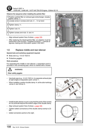 Observe the sequence when installing the particle filter:
1
.
Position particle filter on exhaust gas turbocharger, loosely
tighten clamp -1-
2
.
Loosely screw in screws and nuts -3 … 5- by hand
3
.
Tighten clamp -1-.
4
.
Tighten nuts -5-.
5
.
Tighten screws and nuts -3- and -4-
– Align exhaust system free of stress ⇒ page 199 .
– After replacing the diesel particle filter, an adaption must be
performed in the function “Targeted functions” ⇒ Vehicle di‐
agnosis, testing and information system VAS 5051.
1.6 Replace middle and rear silencer
Special tools and workshop equipment required
♦ Body saw e.g. -V.A.G 1523 A-
♦ Protective goggles
Work procedure
For separating the middle or rear silencer, a separation point is
provided in the connecting pipe, which is marked with a recess.
WARNING
Wear safety goggles.
– Use body saw (e.g. -V.A.G 1523 A- ) to separate exhaust pipe
at right angles at separation point -arrow 1-.
– When installing, position double clamp -4- at the side markings
-arrow 2- and -arrow 3-.
– Install double clamps in such a way that the ends of the screws
do not protrude beyond the bottom edge of the double clamp.
– Align exhaust system free of stress ⇒ page 199 .
– Tighten bolted connections of the double clamp evenly to 23
Nm.
• bolted connection points to the right.
Fabia II 2007 ➤
1.6/55 kW; 1.6/66 kW; 1.6/77 kW TDI CR Engine - Edition 02.10
198 Rep. Gr.26 - Exhaust System
 