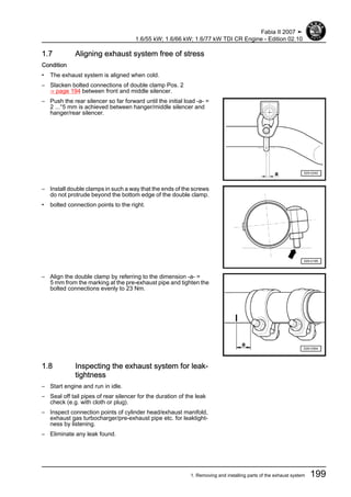 1.7 Aligning exhaust system free of stress
Condition
• The exhaust system is aligned when cold.
– Slacken bolted connections of double clamp Pos. 2
⇒ page 194 between front and middle silencer.
– Push the rear silencer so far forward until the initial load -a- =
2 ...°5 mm is achieved between hanger/middle silencer and
hanger/rear silencer.
– Install double clamps in such a way that the ends of the screws
do not protrude beyond the bottom edge of the double clamp.
• bolted connection points to the right.
– Align the double clamp by referring to the dimension -a- =
5 mm from the marking at the pre-exhaust pipe and tighten the
bolted connections evenly to 23 Nm.
1.8 Inspecting the exhaust system for leak‐
tightness
– Start engine and run in idle.
– Seal off tail pipes of rear silencer for the duration of the leak
check (e.g. with cloth or plug).
– Inspect connection points of cylinder head/exhaust manifold,
exhaust gas turbocharger/pre-exhaust pipe etc. for leaktight‐
ness by listening.
– Eliminate any leak found.
Fabia II 2007 ➤
1.6/55 kW; 1.6/66 kW; 1.6/77 kW TDI CR Engine - Edition 02.10
1. Removing and installing parts of the exhaust system 199
 