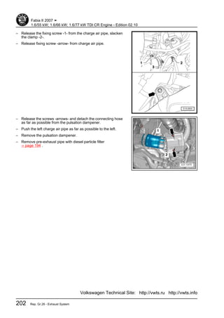 – Release the fixing screw -1- from the charge air pipe, slacken
the clamp -2-.
– Release fixing screw -arrow- from charge air pipe.
– Release the screws -arrows- and detach the connecting hose
as far as possible from the pulsation dampener.
– Push the left charge air pipe as far as possible to the left.
– Remove the pulsation dampener.
– Remove pre-exhaust pipe with diesel particle filter
⇒ page 194 .
Fabia II 2007 ➤
1.6/55 kW; 1.6/66 kW; 1.6/77 kW TDI CR Engine - Edition 02.10
202 Rep. Gr.26 - Exhaust System
Volkswagen Technical Site: http://vwts.ru http://vwts.info
 