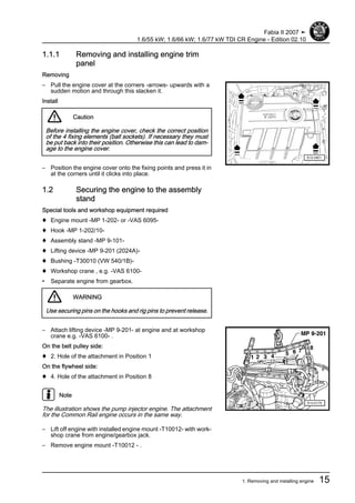 1.1.1 Removing and installing engine trim
panel
Removing
– Pull the engine cover at the corners -arrows- upwards with a
sudden motion and through this slacken it.
Install
Caution
Before installing the engine cover, check the correct position
of the 4 fixing elements (ball sockets). If necessary they must
be put back into their position. Otherwise this can lead to dam‐
age to the engine cover.
– Position the engine cover onto the fixing points and press it in
at the corners until it clicks into place.
1.2 Securing the engine to the assembly
stand
Special tools and workshop equipment required
♦ Engine mount -MP 1-202- or -VAS 6095-
♦ Hook -MP 1-202/10-
♦ Assembly stand -MP 9-101-
♦ Lifting device -MP 9-201 (2024A)-
♦ Bushing -T30010 (VW 540/1B)-
♦ Workshop crane , e.g. -VAS 6100-
• Separate engine from gearbox.
WARNING
Use securing pins on the hooks and rig pins to prevent release.
– Attach lifting device -MP 9-201- at engine and at workshop
crane e.g. -VAS 6100- .
On the belt pulley side:
♦ 2. Hole of the attachment in Position 1
On the flywheel side:
♦ 4. Hole of the attachment in Position 8
Note
The illustration shows the pump injector engine. The attachment
for the Common Rail engine occurs in the same way.
– Lift off engine with installed engine mount -T10012- with work‐
shop crane from engine/gearbox jack.
– Remove engine mount -T10012 - .
Fabia II 2007 ➤
1.6/55 kW; 1.6/66 kW; 1.6/77 kW TDI CR Engine - Edition 02.10
1. Removing and installing engine 15
 