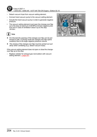 – Detach vacuum hose from vacuum setting element.
– Connect hand vacuum pump to the vacuum setting element.
– Actuate the hand vacuum pump in order to generate negative
pressure.
• The vacuum setting element must open the change-over flap
up to the stop at maximum 0.08 MPa (0.8 bar) negative pres‐
sure and in case of ventilation close it up to the stop
-arrows-.
Note
♦ For this test the opening of the change-over flap can be per‐
formed in jolts. In driving mode the change-over flap opens
suddenly due to the large negative pressure volume.
♦ The closing of the change-over flap must be carried out sud‐
denly when ventilating (e.g. detach vacuum hose).
If the vacuum setting element does not open or close the change-
over flap up to the stop:
– Replace radiator for exhaust gas recirculation with vacuum
setting element ⇒ page 201 .
Fabia II 2007 ➤
1.6/55 kW; 1.6/66 kW; 1.6/77 kW TDI CR Engine - Edition 02.10
204 Rep. Gr.26 - Exhaust System
 