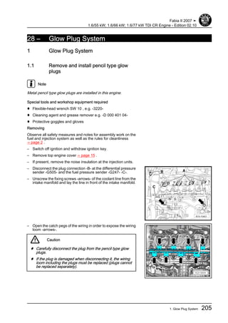 28 – Glow Plug System
1 Glow Plug System
1.1 Remove and install pencil type glow
plugs
Note
Metal pencil type glow plugs are installed in this engine.
Special tools and workshop equipment required
♦ Flexible-head wrench SW 10 , e.g. -3220-
♦ Cleaning agent and grease remover e.g. -D 000 401 04-
♦ Protective goggles and gloves
Removing
Observe all safety measures and notes for assembly work on the
fuel and injection system as well as the rules for cleanliness
⇒ page 2 .
– Switch off ignition and withdraw ignition key.
– Remove top engine cover ⇒ page 15 .
– If present, remove the noise insulation at the injection units.
– Disconnect the plug connection -B- at the differential pressure
sender -G505- and the fuel pressure sender -G247- -C-.
– Unscrew the fixing screws -arrows- of the coolant line from the
intake manifold and lay the line in front of the intake manifold.
– Open the catch pegs of the wiring in order to expose the wiring
loom -arrows-.
Caution
♦ Carefully disconnect the plug from the pencil type glow
plugs.
♦ If the plug is damaged when disconnecting it, the wiring
loom including the plugs must be replaced (plugs cannot
be replaced separately).
Fabia II 2007 ➤
1.6/55 kW; 1.6/66 kW; 1.6/77 kW TDI CR Engine - Edition 02.10
1. Glow Plug System 205
 