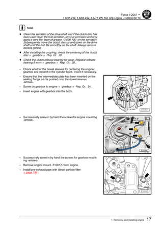 Note
♦ Clean the serration of the drive shaft and if the clutch disc has
been used clean the hub serration, remove corrosion and only
apply a very thin layer of grease -G 000 100- on the serration.
Subsequently move the clutch disc up and down on the drive
shaft until the hub fits smoothly on the shaft. Always remove
excess grease.
♦ After installing the coupling, check the centering of the clutch
disc ⇒ gearbox ⇒ Rep. Gr. 30 .
♦ Check the clutch release bearing for wear. Replace release
bearing if worn ⇒ gearbox ⇒ Rep. Gr. 30 .
– Check whether the dowel sleeves for centering the engine/
gearbox are present in the cylinder block; insert if necessary.
– Ensure that the intermediate plate has been inserted on the
sealing flange and is pushed onto the dowel sleeves
-arrows-.
– Screw on gearbox to engine ⇒ gearbox ⇒ Rep. Gr. 34 .
– Insert engine with gearbox into the body.
– Successively screw in by hand the screws for engine mounting
-arrows-.
– Successively screw in by hand the screws for gearbox mount‐
ing -arrows-.
– Remove engine mount -T10012- from engine.
– Install pre-exhaust pipe with diesel particle filter
⇒ page 194 .
Fabia II 2007 ➤
1.6/55 kW; 1.6/66 kW; 1.6/77 kW TDI CR Engine - Edition 02.10
1. Removing and installing engine 17
 
