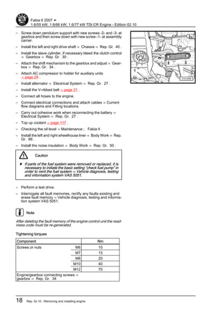– Screw down pendulum support with new screws -2- and -3- at
gearbox and then screw down with new screw -1- at assembly
carrier.
– Install the left and right drive shaft ⇒ Chassis ⇒ Rep. Gr. 40 .
– Install the slave cylinder, if necessary bleed the clutch control
⇒ Gearbox ⇒ Rep. Gr. 30 .
– Attach the shift mechanism to the gearbox and adjust ⇒ Gear‐
box ⇒ Rep. Gr. 34 .
– Attach AC compressor to holder for auxiliary units
⇒ page 24 .
– Install alternator ⇒ Electrical System ⇒ Rep. Gr. 27 .
– Install the V-ribbed belt ⇒ page 31 .
– Connect all hoses to the engine.
– Connect electrical connections and attach cables ⇒ Current
flow diagrams and Fitting locations.
– Carry out cohesive work when reconnecting the battery ⇒
Electrical System ⇒ Rep. Gr. 27 .
– Top up coolant ⇒ page 117 .
– Checking the oil level ⇒ Maintenance ; Fabia II .
– Install the left and right wheelhouse liner ⇒ Body Work ⇒ Rep.
Gr. 66 .
– Install the noise insulation ⇒ Body Work ⇒ Rep. Gr. 50 .
Caution
♦ If parts of the fuel system were removed or replaced, it is
necessary to initiate the basic setting “check fuel pump” in
order to vent the fuel system ⇒ Vehicle diagnosis, testing
and information system VAS 5051.
– Perform a test drive.
– Interrogate all fault memories, rectify any faults existing and
erase fault memory ⇒ Vehicle diagnosis, testing and informa‐
tion system VAS 5051.
Note
After deleting the fault memory of the engine control unit the read‐
iness code must be re-generated.
Tightening torques
Component Nm
Screws or nuts M6 10
M7 15
M8 20
M10 40
M12 70
Engine/gearbox connecting screws ⇒
gearbox ⇒ Rep. Gr. 34
Fabia II 2007 ➤
1.6/55 kW; 1.6/66 kW; 1.6/77 kW TDI CR Engine - Edition 02.10
18 Rep. Gr.10 - Removing and installing engine
 