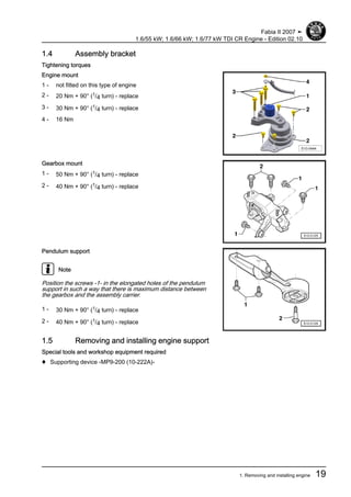1.4 Assembly bracket
Tightening torques
Engine mount
1 - not fitted on this type of engine
2 - 20 Nm + 90° (1/4 turn) - replace
3 - 30 Nm + 90° (1/4 turn) - replace
4 - 16 Nm
Gearbox mount
1 - 50 Nm + 90° (1/4 turn) - replace
2 - 40 Nm + 90° (1/4 turn) - replace
Pendulum support
Note
Position the screws -1- in the elongated holes of the pendulum
support in such a way that there is maximum distance between
the gearbox and the assembly carrier.
1 - 30 Nm + 90° (1/4 turn) - replace
2 - 40 Nm + 90° (1/4 turn) - replace
1.5 Removing and installing engine support
Special tools and workshop equipment required
♦ Supporting device -MP9-200 (10-222A)-
Fabia II 2007 ➤
1.6/55 kW; 1.6/66 kW; 1.6/77 kW TDI CR Engine - Edition 02.10
1. Removing and installing engine 19
 