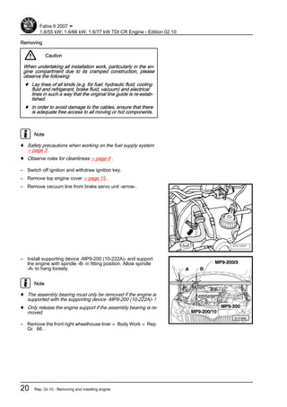 Removing
Caution
When undertaking all installation work, particularly in the en‐
gine compartment due to its cramped construction, please
observe the following:
♦ Lay lines of all kinds (e.g. for fuel, hydraulic fluid, cooling
fluid and refrigerant, brake fluid, vacuum) and electrical
lines in such a way that the original line guide is re-estab‐
lished.
♦ In order to avoid damage to the cables, ensure that there
is adequate free access to all moving or hot components.
Note
♦ Safety precautions when working on the fuel supply system
⇒ page 3 .
♦ Observe rules for cleanliness ⇒ page 6 .
– Switch off ignition and withdraw ignition key.
– Remove top engine cover ⇒ page 15 .
– Remove vacuum line from brake servo unit -arrow-.
– Install supporting device -MP9-200 (10-222A)- and support
the engine with spindle -B- in fitting position. Allow spindle
-A- to hang loosely.
Note
♦ The assembly bearing must only be removed if the engine is
supported with the supporting device -MP9-200 (10-222A)- !
♦ Only release the engine support if the assembly bearing is re‐
moved.
– Remove the front right wheelhouse liner ⇒ Body Work ⇒ Rep.
Gr. 66 .
Fabia II 2007 ➤
1.6/55 kW; 1.6/66 kW; 1.6/77 kW TDI CR Engine - Edition 02.10
20 Rep. Gr.10 - Removing and installing engine
 