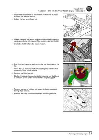 – Separate fuel feed line -2- and fuel return-flow line -1-, to do
so press the release buttons.
– Collect the fuel which flows out.
– Unlock the catch peg with a finger and pull the fuel preheating
valve upwards out of the guide of the coolant expansion bottle.
– Unclip the fuel line from the plastic holders.
– Push the catch pegs up and remove the fuel filter towards the
top.
– Place the fuel filter and the fuel hoses together with the fuel
preheating valve on the engine.
– Remove fuel filter bracket.
– Slacken the coolant expansion bottle in such a way that there
is sufficient space for the removal of the engine support.
– Remove top part of toothed belt guard; to do so release re‐
taining clips -arrows-.
– Remove the earth connection from the assembly bracket.
Fabia II 2007 ➤
1.6/55 kW; 1.6/66 kW; 1.6/77 kW TDI CR Engine - Edition 02.10
1. Removing and installing engine 21
 