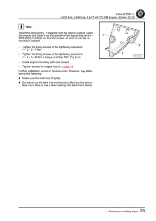 Note
Install the fixing screw -1- together with the engine support. Raise
the engine and lower it via the spindle of the supporting device -
MP9-200 (10-222A)- so that the screws -2- and -3- can be re‐
moved or inserted.
– Tighten the fixing screws in the tightening sequence
-1 - 2 - 3-: 7 Nm
– Tighten the fixing screws in the tightening sequence
-1 - 2 - 3-: 40 Nm + torque a further 180° (1/2 turn).
– Install engine mounting with new screws.
– Tighten screws for engine mount ⇒ page 19 .
Further installation occurs in reverse order. However, pay atten‐
tion to the following:
♦ Make sure the fuel lines fit tightly.
♦ Do not mix-up the feed line and the return-flow line (the return-
flow line is blue or has a blue marking, the feed line is black).
Fabia II 2007 ➤
1.6/55 kW; 1.6/66 kW; 1.6/77 kW TDI CR Engine - Edition 02.10
1. Removing and installing engine 23
 