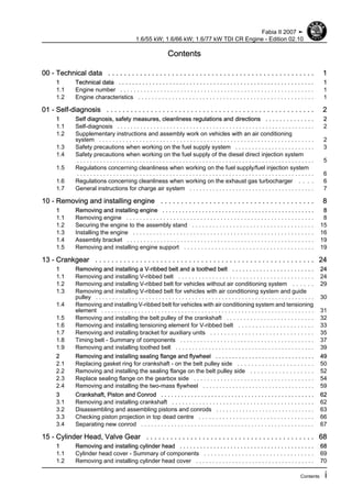 Contents
00 - Technical data . . . . . . . . . . . . . . . . . . . . . . . . . . . . . . . . . . . . . . . . . . . . . . . . . . . . 1
1 Technical data . . . . . . . . . . . . . . . . . . . . . . . . . . . . . . . . . . . . . . . . . . . . . . . . . . . . . . . . . . 1
1.1 Engine number . . . . . . . . . . . . . . . . . . . . . . . . . . . . . . . . . . . . . . . . . . . . . . . . . . . . . . . . . . 1
1.2 Engine characteristics . . . . . . . . . . . . . . . . . . . . . . . . . . . . . . . . . . . . . . . . . . . . . . . . . . . . 1
01 - Self-diagnosis . . . . . . . . . . . . . . . . . . . . . . . . . . . . . . . . . . . . . . . . . . . . . . . . . . . . 2
1 Self diagnosis, safety measures, cleanliness regulations and directions . . . . . . . . . . . . . . 2
1.1 Self-diagnosis . . . . . . . . . . . . . . . . . . . . . . . . . . . . . . . . . . . . . . . . . . . . . . . . . . . . . . . . . . . . 2
1.2 Supplementary instructions and assembly work on vehicles with an air conditioning
system . . . . . . . . . . . . . . . . . . . . . . . . . . . . . . . . . . . . . . . . . . . . . . . . . . . . . . . . . . . . . . . . 2
1.3 Safety precautions when working on the fuel supply system . . . . . . . . . . . . . . . . . . . . . . . . 3
1.4 Safety precautions when working on the fuel supply of the diesel direct injection system
. . . . . . . . . . . . . . . . . . . . . . . . . . . . . . . . . . . . . . . . . . . . . . . . . . . . . . . . . . . . . . . . . . . . . . . . 5
1.5 Regulations concerning cleanliness when working on the fuel supply/fuel injection system
. . . . . . . . . . . . . . . . . . . . . . . . . . . . . . . . . . . . . . . . . . . . . . . . . . . . . . . . . . . . . . . . . . . . . . . . 6
1.6 Regulations concerning cleanliness when working on the exhaust gas turbocharger . . . . 6
1.7 General instructions for charge air system . . . . . . . . . . . . . . . . . . . . . . . . . . . . . . . . . . . . . . 7
10 - Removing and installing engine . . . . . . . . . . . . . . . . . . . . . . . . . . . . . . . . . . . . . . 8
1 Removing and installing engine . . . . . . . . . . . . . . . . . . . . . . . . . . . . . . . . . . . . . . . . . . . . . . 8
1.1 Removing engine . . . . . . . . . . . . . . . . . . . . . . . . . . . . . . . . . . . . . . . . . . . . . . . . . . . . . . . . 8
1.2 Securing the engine to the assembly stand . . . . . . . . . . . . . . . . . . . . . . . . . . . . . . . . . . . . 15
1.3 Installing the engine . . . . . . . . . . . . . . . . . . . . . . . . . . . . . . . . . . . . . . . . . . . . . . . . . . . . . . 16
1.4 Assembly bracket . . . . . . . . . . . . . . . . . . . . . . . . . . . . . . . . . . . . . . . . . . . . . . . . . . . . . . . . 19
1.5 Removing and installing engine support . . . . . . . . . . . . . . . . . . . . . . . . . . . . . . . . . . . . . . 19
13 - Crankgear . . . . . . . . . . . . . . . . . . . . . . . . . . . . . . . . . . . . . . . . . . . . . . . . . . . . . . 24
1 Removing and installing a V-ribbed belt and a toothed belt . . . . . . . . . . . . . . . . . . . . . . . . 24
1.1 Removing and installing V-ribbed belt . . . . . . . . . . . . . . . . . . . . . . . . . . . . . . . . . . . . . . . . 24
1.2 Removing and installing V-ribbed belt for vehicles without air conditioning system . . . . . . 29
1.3 Removing and installing V-ribbed belt for vehicles with air conditioning system and guide
pulley . . . . . . . . . . . . . . . . . . . . . . . . . . . . . . . . . . . . . . . . . . . . . . . . . . . . . . . . . . . . . . . . . . 30
1.4 Removing and installing V-ribbed belt for vehicles with air conditioning system and tensioning
element . . . . . . . . . . . . . . . . . . . . . . . . . . . . . . . . . . . . . . . . . . . . . . . . . . . . . . . . . . . . . . . . 31
1.5 Removing and installing the belt pulley of the crankshaft . . . . . . . . . . . . . . . . . . . . . . . . . . 32
1.6 Removing and installing tensioning element for V-ribbed belt . . . . . . . . . . . . . . . . . . . . . . 33
1.7 Removing and installing bracket for auxiliary units . . . . . . . . . . . . . . . . . . . . . . . . . . . . . . 35
1.8 Timing belt - Summary of components . . . . . . . . . . . . . . . . . . . . . . . . . . . . . . . . . . . . . . . . 37
1.9 Removing and installing toothed belt . . . . . . . . . . . . . . . . . . . . . . . . . . . . . . . . . . . . . . . . . . 39
2 Removing and installing sealing flange and flywheel . . . . . . . . . . . . . . . . . . . . . . . . . . . . . . 49
2.1 Replacing gasket ring for crankshaft - on the belt pulley side . . . . . . . . . . . . . . . . . . . . . . 50
2.2 Removing and installing the sealing flange on the belt pulley side . . . . . . . . . . . . . . . . . . 52
2.3 Replace sealing flange on the gearbox side . . . . . . . . . . . . . . . . . . . . . . . . . . . . . . . . . . . . 54
2.4 Removing and installing the two-mass flywheel . . . . . . . . . . . . . . . . . . . . . . . . . . . . . . . . . . 59
3 Crankshaft, Piston and Conrod . . . . . . . . . . . . . . . . . . . . . . . . . . . . . . . . . . . . . . . . . . . . . . 62
3.1 Removing and installing crankshaft . . . . . . . . . . . . . . . . . . . . . . . . . . . . . . . . . . . . . . . . . . 62
3.2 Disassembling and assembling pistons and conrods . . . . . . . . . . . . . . . . . . . . . . . . . . . . . . 63
3.3 Checking piston projection in top dead centre . . . . . . . . . . . . . . . . . . . . . . . . . . . . . . . . . . 66
3.4 Separating new conrod . . . . . . . . . . . . . . . . . . . . . . . . . . . . . . . . . . . . . . . . . . . . . . . . . . . . 67
15 - Cylinder Head, Valve Gear . . . . . . . . . . . . . . . . . . . . . . . . . . . . . . . . . . . . . . . . . . 68
1 Removing and installing cylinder head . . . . . . . . . . . . . . . . . . . . . . . . . . . . . . . . . . . . . . . . 68
1.1 Cylinder head cover - Summary of components . . . . . . . . . . . . . . . . . . . . . . . . . . . . . . . . 69
1.2 Removing and installing cylinder head cover . . . . . . . . . . . . . . . . . . . . . . . . . . . . . . . . . . . . 70
Fabia II 2007 ➤
1.6/55 kW; 1.6/66 kW; 1.6/77 kW TDI CR Engine - Edition 02.10
Contents i
 