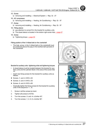 15 - Screw
❑ removing and installing ⇒ Electrical System ⇒ Rep. Gr. 27
16 - AC compressor
❑ removing and installing ⇒ Heating, Air Conditioning ⇒ Rep. Gr. 87
17 - Screw
❑ removing and installing ⇒ Heating, Air Conditioning ⇒ Rep. Gr. 87
18 - Fitting sleeve
❑ pay attention to correct fit in the bracket for auxiliary units
❑ The dowel sleeve is located in the bottom right screw hole ⇒ page 27
19 - Screw
❑ Tightening torque ⇒ page 30
Fitting position of the V-ribbed belt on the crankshaft
• The hole -arrow- in the V-ribbed belt on the crankshaft must
be positioned above the peg on the toothed belt sprocket of
the crankshaft.
Bracket for auxiliary units - tightening order and tightening torques
• A dowel sleeve must be located between the bracket for aux‐
iliary units and the cylinder block in the area of the screw hole
-6-.
– Insert new fixing screws for the bracket for auxiliary units as
follows:
♦ Screws -1- and -2- M10 x 52
♦ Screws -3- and -4- M10 x 30
♦ Screws -5- and -6- M10 x 60
– Gradually tighten the fixing screws for the bracket for auxiliary
units in the sequence -1…6-:
1. Screw in all the screws by hand.
2. Tighten all screws to 40 Nm.
3. Turn the screws -3- and -4- a further 45°.
4. Turn the screws -1, 2, 5, 6- a further 90°.
Fabia II 2007 ➤
1.6/55 kW; 1.6/66 kW; 1.6/77 kW TDI CR Engine - Edition 02.10
1. Removing and installing a V-ribbed belt and a toothed belt 27
 