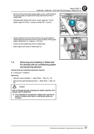 – Screw in the screw for the guide pulley -arrow- until the bolt of
the guide pulley is located at the stop (this tensions the V-
ribbed belt).
– Subsequently slacken the screw -arrow- again by 1/4 turn,
tighten again to 30 Nm + torque a further 90° (1/4 turn).
– Check whether the end of the screw for the guide pulley/V-
ribbed belt protrudes beyond the contact surface of the guide
pulley. Dimension -a- = approx. + 2.5 mm.
– Check correct positioning of the V-ribbed belt.
– Start engine and check V-ribbed belt run.
1.4 Removing and installing V-ribbed belt
for vehicles with air conditioning system
and tensioning element
Special tools and workshop equipment required
♦ Locking pin -T10060 A-
Removing
– Remove noise insulation ⇒ Body Work ⇒ Rep. Gr. 50 .
– Remove the right wheelhouse liner ⇒ Body Work ⇒ Rep. Gr.
66 .
Caution
Risk of damage through reversing the rotation direction of an
already used V-ribbed belt.
♦ If it is intended to re-install the V-ribbed belt, mark the di‐
rection of rotation with chalk or a felt-tip pen before re‐
moving it.
Fabia II 2007 ➤
1.6/55 kW; 1.6/66 kW; 1.6/77 kW TDI CR Engine - Edition 02.10
1. Removing and installing a V-ribbed belt and a toothed belt 31
 