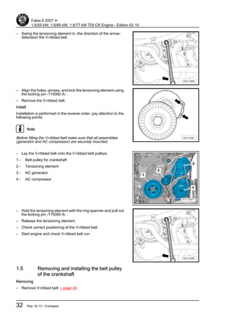 – Swing the tensioning element in -the direction of the arrow-
detension the V-ribbed belt.
– Align the holes -arrows- and lock the tensioning element using
the locking pin -T10060 A- .
– Remove the V-ribbed belt.
Install
Installation is performed in the reverse order, pay attention to the
following points:
Note
Before fitting the V-ribbed belt make sure that all assemblies
(generator and AC compressor) are securely mounted.
– Lay the V-ribbed belt onto the V-ribbed belt pulleys.
1 - Belt pulley for crankshaft
2 - Tensioning element
3 - AC generator
4 - AC compressor
– Hold the tensioning element with the ring spanner and pull out
the locking pin -T10060 A- .
– Release the tensioning element.
– Check correct positioning of the V-ribbed belt.
– Start engine and check V-ribbed belt run.
1.5 Removing and installing the belt pulley
of the crankshaft
Removing
– Remove V-ribbed belt ⇒ page 24 .
Fabia II 2007 ➤
1.6/55 kW; 1.6/66 kW; 1.6/77 kW TDI CR Engine - Edition 02.10
32 Rep. Gr.13 - Crankgear
 