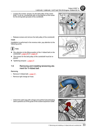 – Loosen the screws -arrows- for the belt pulley of the crank‐
shaft. To do so, counterhold with a ring spanner at the screw
for the timing belt sprocket of the crankshaft.
– Release screws and remove the belt pulley of the crankshaft.
Install
Installation is performed in the reverse order, pay attention to the
following points:
Note
♦ Pay attention to the fitting position of the V-ribbed belt on the
crankshaft ⇒ page 29 or ⇒ page 25 .
♦ The screws for the belt pulley of the crankshaft must be re‐
placed.
♦ Tightening torques: ⇒ page 37 .
1.6 Removing and installing tensioning ele‐
ment for V-ribbed belt
Removing
– Remove V-ribbed belt ⇒ page 31 .
– Remove right charge air hose.
– Unlock the catch peg with a finger and pull the fuel preheating
valve upwards out of the guide of the coolant expansion bottle.
Fabia II 2007 ➤
1.6/55 kW; 1.6/66 kW; 1.6/77 kW TDI CR Engine - Edition 02.10
1. Removing and installing a V-ribbed belt and a toothed belt 33
 