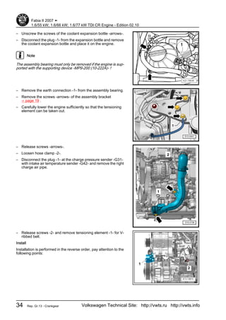 – Unscrew the screws of the coolant expansion bottle -arrows-.
– Disconnect the plug -1- from the expansion bottle and remove
the coolant expansion bottle and place it on the engine.
Note
The assembly bearing must only be removed if the engine is sup‐
ported with the supporting device -MP9-200 (10-222A)- !
– Remove the earth connection -1- from the assembly bearing.
– Remove the screws -arrows- of the assembly bracket
⇒ page 19 .
– Carefully lower the engine sufficiently so that the tensioning
element can be taken out.
– Release screws -arrows-.
– Loosen hose clamp -2-.
– Disconnect the plug -1- at the charge pressure sender -G31-
with intake air temperature sender -G42- and remove the right
charge air pipe.
– Release screws -2- and remove tensioning element -1- for V-
ribbed belt.
Install
Installation is performed in the reverse order, pay attention to the
following points:
Fabia II 2007 ➤
1.6/55 kW; 1.6/66 kW; 1.6/77 kW TDI CR Engine - Edition 02.10
34 Rep. Gr.13 - Crankgear Volkswagen Technical Site: http://vwts.ru http://vwts.info
 