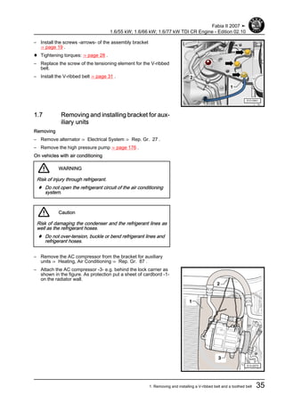– Install the screws -arrows- of the assembly bracket
⇒ page 19 .
♦ Tightening torques: ⇒ page 28 .
– Replace the screw of the tensioning element for the V-ribbed
belt.
– Install the V-ribbed belt ⇒ page 31 .
1.7 Removing and installing bracket for aux‐
iliary units
Removing
– Remove alternator ⇒ Electrical System ⇒ Rep. Gr. 27 .
– Remove the high pressure pump ⇒ page 176 .
On vehicles with air conditioning
WARNING
Risk of injury through refrigerant.
♦ Do not open the refrigerant circuit of the air conditioning
system.
Caution
Risk of damaging the condenser and the refrigerant lines as
well as the refrigerant hoses.
♦ Do not over-tension, buckle or bend refrigerant lines and
refrigerant hoses.
– Remove the AC compressor from the bracket for auxiliary
units ⇒ Heating, Air Conditioning ⇒ Rep. Gr. 87 .
– Attach the AC compressor -3- e.g. behind the lock carrier as
shown in the figure. As protection put a sheet of cardbord -1-
on the radiator wall.
Fabia II 2007 ➤
1.6/55 kW; 1.6/66 kW; 1.6/77 kW TDI CR Engine - Edition 02.10
1. Removing and installing a V-ribbed belt and a toothed belt 35
 