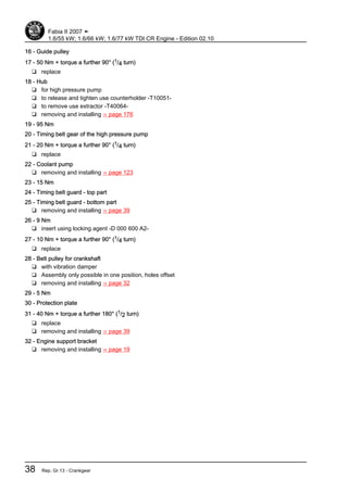 16 - Guide pulley
17 - 50 Nm + torque a further 90° (1/4 turn)
❑ replace
18 - Hub
❑ for high pressure pump
❑ to release and tighten use counterholder -T10051-
❑ to remove use extractor -T40064-
❑ removing and installing ⇒ page 176
19 - 95 Nm
20 - Timing belt gear of the high pressure pump
21 - 20 Nm + torque a further 90° (1/4 turn)
❑ replace
22 - Coolant pump
❑ removing and installing ⇒ page 123
23 - 15 Nm
24 - Timing belt guard - top part
25 - Timing belt guard - bottom part
❑ removing and installing ⇒ page 39
26 - 9 Nm
❑ insert using locking agent -D 000 600 A2-
27 - 10 Nm + torque a further 90° (1/4 turn)
❑ replace
28 - Belt pulley for crankshaft
❑ with vibration damper
❑ Assembly only possible in one position, holes offset
❑ removing and installing ⇒ page 32
29 - 5 Nm
30 - Protection plate
31 - 40 Nm + torque a further 180° (1/2 turn)
❑ replace
❑ removing and installing ⇒ page 39
32 - Engine support bracket
❑ removing and installing ⇒ page 19
Fabia II 2007 ➤
1.6/55 kW; 1.6/66 kW; 1.6/77 kW TDI CR Engine - Edition 02.10
38 Rep. Gr.13 - Crankgear
 