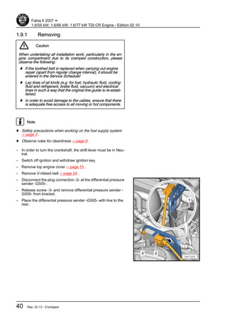 1.9.1 Removing
Caution
When undertaking all installation work, particularly in the en‐
gine compartment due to its cramped construction, please
observe the following:
♦ If the toothed belt is replaced when carrying out engine
repair (apart from regular change interval), it should be
entered in the Service Schedule!
♦ Lay lines of all kinds (e.g. for fuel, hydraulic fluid, cooling
fluid and refrigerant, brake fluid, vacuum) and electrical
lines in such a way that the original line guide is re-estab‐
lished.
♦ In order to avoid damage to the cables, ensure that there
is adequate free access to all moving or hot components.
Note
♦ Safety precautions when working on the fuel supply system
⇒ page 3 .
♦ Observe rules for cleanliness ⇒ page 6 .
– In order to turn the crankshaft, the shift lever must be in Neu‐
tral.
– Switch off ignition and withdraw ignition key.
– Remove top engine cover ⇒ page 15 .
– Remove V-ribbed belt ⇒ page 24 .
– Disconnect the plug connection -2- at the differential pressure
sender -G505- .
– Release screw -3- and remove differential pressure sender -
G505- from bracket.
– Place the differential pressure sender -G505- with line to the
rear.
Fabia II 2007 ➤
1.6/55 kW; 1.6/66 kW; 1.6/77 kW TDI CR Engine - Edition 02.10
40 Rep. Gr.13 - Crankgear
 