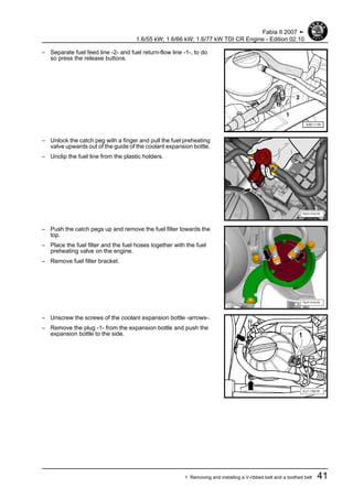 – Separate fuel feed line -2- and fuel return-flow line -1-, to do
so press the release buttons.
– Unlock the catch peg with a finger and pull the fuel preheating
valve upwards out of the guide of the coolant expansion bottle.
– Unclip the fuel line from the plastic holders.
– Push the catch pegs up and remove the fuel filter towards the
top.
– Place the fuel filter and the fuel hoses together with the fuel
preheating valve on the engine.
– Remove fuel filter bracket.
– Unscrew the screws of the coolant expansion bottle -arrows-.
– Remove the plug -1- from the expansion bottle and push the
expansion bottle to the side.
Fabia II 2007 ➤
1.6/55 kW; 1.6/66 kW; 1.6/77 kW TDI CR Engine - Edition 02.10
1. Removing and installing a V-ribbed belt and a toothed belt 41
 