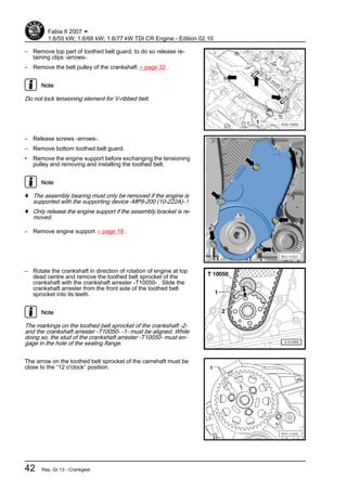 – Remove top part of toothed belt guard; to do so release re‐
taining clips -arrows-.
– Remove the belt pulley of the crankshaft ⇒ page 32 .
Note
Do not lock tensioning element for V-ribbed belt.
– Release screws -arrows-.
– Remove bottom toothed belt guard.
• Remove the engine support before exchanging the tensioning
pulley and removing and installing the toothed belt.
Note
♦ The assembly bearing must only be removed if the engine is
supported with the supporting device -MP9-200 (10-222A)- !
♦ Only release the engine support if the assembly bracket is re‐
moved.
– Remove engine support ⇒ page 19 .
– Rotate the crankshaft in direction of rotation of engine at top
dead centre and remove the toothed belt sprocket of the
crankshaft with the crankshaft arrester -T10050- . Slide the
crankshaft arrester from the front side of the toothed belt
sprocket into its teeth.
Note
The markings on the toothed belt sprocket of the crankshaft -2-
and the crankshaft arrester -T10050- -1- must be aligned. While
doing so, the stud of the crankshaft arrester -T10050- must en‐
gage in the hole of the sealing flange.
The arrow on the toothed belt sprocket of the camshaft must be
close to the “12 o'clock” position.
Fabia II 2007 ➤
1.6/55 kW; 1.6/66 kW; 1.6/77 kW TDI CR Engine - Edition 02.10
42 Rep. Gr.13 - Crankgear
 