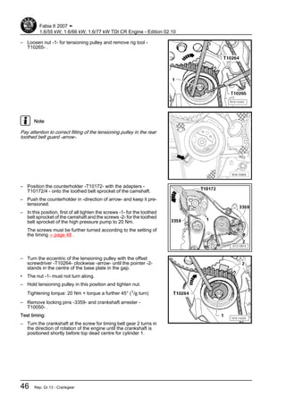 – Loosen nut -1- for tensioning pulley and remove rig tool -
T10265- .
Note
Pay attention to correct fitting of the tensioning pulley in the rear
toothed belt guard -arrow-.
– Position the counterholder -T10172- with the adapters -
T10172/4 - onto the toothed belt sprocket of the camshaft.
– Push the counterholder in -direction of arrow- and keep it pre‐
tensioned.
– In this position, first of all tighten the screws -1- for the toothed
belt sprocket of the camshaft and the screws -2- for the toothed
belt sprocket of the high pressure pump to 20 Nm.
The screws must be further turned according to the setting of
the timing ⇒ page 48 .
– Turn the eccentric of the tensioning pulley with the offset
screwdriver -T10264- clockwise -arrow- until the pointer -2-
stands in the centre of the base plate in the gap.
• The nut -1- must not turn along.
– Hold tensioning pulley in this position and tighten nut.
Tightening torque: 20 Nm + torque a further 45° (1/8 turn)
– Remove locking pins -3359- and crankshaft arrester -
T10050- .
Test timing:
– Turn the crankshaft at the screw for timing belt gear 2 turns in
the direction of rotation of the engine until the crankshaft is
positioned shortly before top dead centre for cylinder 1.
Fabia II 2007 ➤
1.6/55 kW; 1.6/66 kW; 1.6/77 kW TDI CR Engine - Edition 02.10
46 Rep. Gr.13 - Crankgear
 