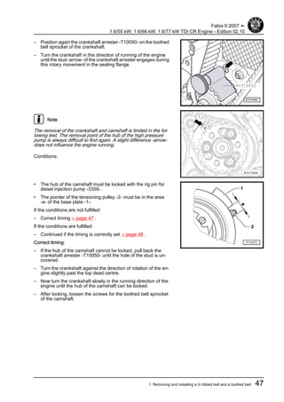 – Position again the crankshaft arrester -T10050- on the toothed
belt sprocket of the crankshaft.
– Turn the crankshaft in the direction of running of the engine
until the stud -arrow- of the crankshaft arrester engages during
this rotary movement in the sealing flange.
Note
The removal of the crankshaft and camshaft is limited in the fol‐
lowing test. The removal point of the hub of the high pressure
pump is always difficult to find again. A slight difference -arrow-
does not influence the engine running.
Conditions:
• The hub of the camshaft must be locked with the rig pin for
diesel injection pump -3359- .
• The pointer of the tensioning pulley -2- must be in the area
-a- of the base plate -1-.
If the conditions are not fulfilled:
– Correct timing ⇒ page 47 .
If the conditions are fulfilled:
– Continued if the timing is correctly set ⇒ page 48 .
Correct timing:
– If the hub of the camshaft cannot be locked, pull back the
crankshaft arrester -T10050- until the hole of the stud is un‐
covered.
– Turn the crankshaft against the direction of rotation of the en‐
gine slightly past the top dead centre.
– Now turn the crankshaft slowly in the running direction of the
engine until the hub of the camshaft can be locked.
– After locking, loosen the screws for the toothed belt sprocket
of the camshaft.
Fabia II 2007 ➤
1.6/55 kW; 1.6/66 kW; 1.6/77 kW TDI CR Engine - Edition 02.10
1. Removing and installing a V-ribbed belt and a toothed belt 47
 