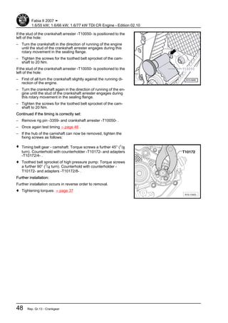 If the stud of the crankshaft arrester -T10050- is positioned to the
left of the hole:
– Turn the crankshaft in the direction of running of the engine
until the stud of the crankshaft arrester engages during this
rotary movement in the sealing flange.
– Tighten the screws for the toothed belt sprocket of the cam‐
shaft to 20 Nm.
If the stud of the crankshaft arrester -T10050- is positioned to the
left of the hole:
– First of all turn the crankshaft slightly against the running di‐
rection of the engine.
– Turn the crankshaft again in the direction of running of the en‐
gine until the stud of the crankshaft arrester engages during
this rotary movement in the sealing flange.
– Tighten the screws for the toothed belt sprocket of the cam‐
shaft to 20 Nm.
Continued if the timing is correctly set:
– Remove rig pin -3359- and crankshaft arrester -T10050- .
– Once again test timing ⇒ page 46 .
– If the hub of the camshaft can now be removed, tighten the
fixing screws as follows:
♦ Timing belt gear - camshaft: Torque screws a further 45° (1/8
turn). Counterhold with counterholder -T10172- and adapters
-T10172/4- .
♦ Toothed belt sprocket of high pressure pump: Torque screws
a further 90° (1/4 turn). Counterhold with counterholder -
T10172- and adapters -T10172/8- .
Further installation:
Further installation occurs in reverse order to removal.
♦ Tightening torques: ⇒ page 37
Fabia II 2007 ➤
1.6/55 kW; 1.6/66 kW; 1.6/77 kW TDI CR Engine - Edition 02.10
48 Rep. Gr.13 - Crankgear
 