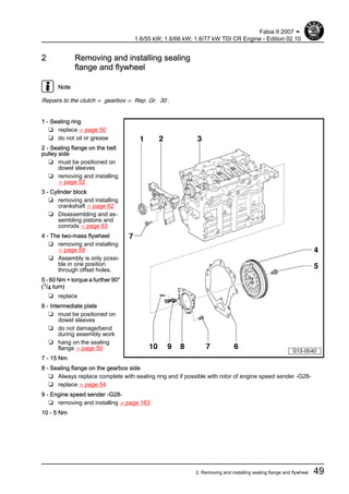 2 Removing and installing sealing
flange and flywheel
Note
Repairs to the clutch ⇒ gearbox ⇒ Rep. Gr. 30 .
1 - Sealing ring
❑ replace ⇒ page 50
❑ do not oil or grease
2 - Sealing flange on the belt
pulley side
❑ must be positioned on
dowel sleeves
❑ removing and installing
⇒ page 52
3 - Cylinder block
❑ removing and installing
crankshaft ⇒ page 62
❑ Disassembling and as‐
sembling pistons and
conrods ⇒ page 63
4 - The two-mass flywheel
❑ removing and installing
⇒ page 59
❑ Assembly is only possi‐
ble in one position
through offset holes.
5 - 60 Nm + torque a further 90°
(1/4 turn)
❑ replace
6 - Intermediate plate
❑ must be positioned on
dowel sleeves
❑ do not damage/bend
during assembly work
❑ hang on the sealing
flange ⇒ page 50
7 - 15 Nm
8 - Sealing flange on the gearbox side
❑ Always replace complete with sealing ring and if possible with rotor of engine speed sender -G28-
❑ replace ⇒ page 54
9 - Engine speed sender -G28-
❑ removing and installing ⇒ page 163
10 - 5 Nm
Fabia II 2007 ➤
1.6/55 kW; 1.6/66 kW; 1.6/77 kW TDI CR Engine - Edition 02.10
2. Removing and installing sealing flange and flywheel 49
 