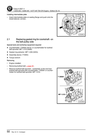 Installing intermediate plate
– Insert intermediate plate on sealing flange and push onto the
dowel sleeves -arrows-.
2.1 Replacing gasket ring for crankshaft - on
the belt pulley side
Special tools and workshop equipment required
♦ Counterholder -T30004 (3415)- or counterholder for toothed
belt sprocket -MP 1-310 (3099)-
♦ Gasket ring extractor -MP 1-226 (3203)-
♦ Assembly device -T10053-
♦ Torque wrench
Removing
• Engine installed.
– Removing toothed belt ⇒ page 39 .
– Remove toothed belt sprocket - crankshaft, to this end lock
toothed belt sprocket with counterholder -T30004- or counter‐
holder for toothed belt sprocket -MP 1-310- .
Fabia II 2007 ➤
1.6/55 kW; 1.6/66 kW; 1.6/77 kW TDI CR Engine - Edition 02.10
50 Rep. Gr.13 - Crankgear
 