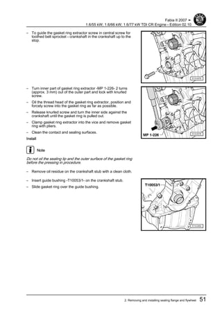 – To guide the gasket ring extractor screw in central screw for
toothed belt sprocket - crankshaft in the crankshaft up to the
stop.
– Turn inner part of gasket ring extractor -MP 1-226- 2 turns
(approx. 3 mm) out of the outer part and lock with knurled
screw.
– Oil the thread head of the gasket ring extractor, position and
forcely screw into the gasket ring as far as possible.
– Release knurled screw and turn the inner side against the
crankshaft until the gasket ring is pulled out.
– Clamp gasket ring extractor into the vice and remove gasket
ring with pliers.
– Clean the contact and sealing surfaces.
Install
Note
Do not oil the sealing lip and the outer surface of the gasket ring
before the pressing in procedure.
– Remove oil residue on the crankshaft stub with a clean cloth.
– Insert guide bushing -T10053/1- on the crankshaft stub.
– Slide gasket ring over the guide bushing.
Fabia II 2007 ➤
1.6/55 kW; 1.6/66 kW; 1.6/77 kW TDI CR Engine - Edition 02.10
2. Removing and installing sealing flange and flywheel 51
 