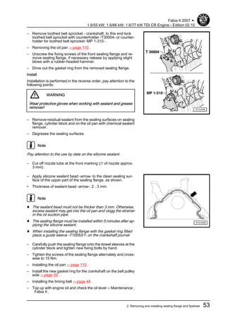 – Remove toothed belt sprocket - crankshaft, to this end lock
toothed belt sprocket with counterholder -T30004- or counter‐
holder for toothed belt sprocket -MP 1-310- .
– Removing the oil pan ⇒ page 110 .
– Unscrew the fixing screws of the front sealing flange and re‐
move sealing flange, if necessary release by applying slight
blows with a rubber-headed hammer.
– Drive out the gasket ring from the removed sealing flange.
Install
Installation is performed in the reverse order, pay attention to the
following points:
WARNING
Wear protective gloves when working with sealant and grease
remover!
– Remove residual sealant from the sealing surfaces on sealing
flange, cylinder block and on the oil pan with chemical sealant
remover.
– Degrease the sealing surfaces.
Note
Pay attention to the use by date on the silicone sealant.
– Cut off nozzle tube at the front marking (∅ of nozzle approx.
3 mm).
– Apply silicone sealant bead -arrow- to the clean sealing sur‐
face of the upper part of the sealing flange, as shown.
• Thickness of sealant bead -arrow-: 2...3 mm.
Note
♦ The sealant bead must not be thicker than 3 mm. Otherwise,
excess sealant may get into the oil pan and clogg the strainer
in the oil suction pipe.
♦ The sealing flange must be installed within 5 minutes after ap‐
plying the silicone sealant.
♦ When installing the sealing flange with the gasket ring fitted
place a guide sleeve -T10053/1- on the crankshaft journal.
– Carefully push the sealing flange onto the dowel sleeves at the
cylinder block and tighten new fixing bolts by hand.
– Tighten the screws of the sealing flange alternately and cross‐
wise to 15 Nm.
– Installing the oil pan ⇒ page 110 .
– Install the new gasket ring for the crankshaft on the belt pulley
side ⇒ page 50 .
– Installing the timing belt ⇒ page 44 .
– Top up with engine oil and check the oil level ⇒ Maintenance ;
Fabia II .
Fabia II 2007 ➤
1.6/55 kW; 1.6/66 kW; 1.6/77 kW TDI CR Engine - Edition 02.10
2. Removing and installing sealing flange and flywheel 53
 