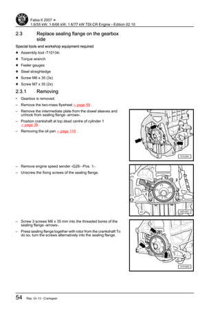 2.3 Replace sealing flange on the gearbox
side
Special tools and workshop equipment required
♦ Assembly tool -T10134-
♦ Torque wrench
♦ Feeler gauges
♦ Steel straightedge
♦ Screw M6 x 35 (3x)
♦ Screw M7 x 35 (2x)
2.3.1 Removing
• Gearbox is removed.
– Remove the two-mass flywheel ⇒ page 59 .
– Remove the intermediate plate from the dowel sleeves and
unhook from sealing flange -arrows-.
– Position crankshaft at top dead centre of cylinder 1
⇒ page 39 .
– Removing the oil pan ⇒ page 110 .
– Remove engine speed sender -G28- -Pos. 1-.
– Unscrew the fixing screws of the sealing flange.
– Screw 3 screws M6 x 35 mm into the threaded bores of the
sealing flange -arrows-.
– Press sealing flange together with rotor from the crankshaft To
do so, turn the screws alternatively into the sealing flange.
Fabia II 2007 ➤
1.6/55 kW; 1.6/66 kW; 1.6/77 kW TDI CR Engine - Edition 02.10
54 Rep. Gr.13 - Crankgear
 