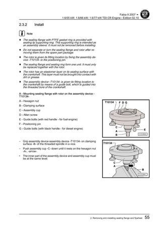 2.3.2 Install
Note
♦ The sealing flange with PTFE gasket ring is provided with
sealing lip supporting ring. This supporting ring is intended as
an assembly sleeve. It must not be removed before installing.
♦ Do not separate or turn the sealing flange and rotor after re‐
moving them from the spare part package.
♦ The rotor is given its fitting location by fixing the assembly de‐
vice -T10134- to the positioning pin.
♦ The sealing flange and sealing ring form one unit. It must only
be replaced together with the rotor.
♦ The rotor has an elastomer layer on its sealing surface with
the crankshaft. This layer must not be brought into contact with
dirt or grease.
♦ The assembly device -T10134- is given its fitting location to
the crankshaft by means of a guide bolt, which is guided into
the threaded bore of the crankshaft.
A - Mounting sealing flange with rotor on the assembly device -
T10134-
A - Hexagon nut
B - Clamping surface
C - Assembly cup
D - Allan screw
E - Guide bolts (with red handle - for fuel engine)
F - Positioning pin
G - Guide bolts (with black handle - for diesel engine)
– Grip assembly device assembly device -T10134- on clamping
surface -B- of the threaded spindle in a vice.
– Push assembly cup -C- down until it rests on the hexagon nut
-A-, -arrow-.
• The inner part of the assembly device and assembly cup must
be at the same level.
Fabia II 2007 ➤
1.6/55 kW; 1.6/66 kW; 1.6/77 kW TDI CR Engine - Edition 02.10
2. Removing and installing sealing flange and flywheel 55
 