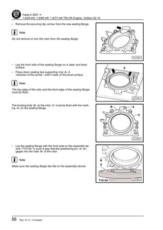 – Remove the securing clip -arrow- from the new sealing flange.
Note
Do not remove or turn the rotor from the sealing flange.
– Lay the front side of the sealing flange on a clean and level
surface.
– Press down sealing lips supporting ring -A- in
-direction of the arrow-, until it rests on the level surface.
Note
The top edge of the rotor and the front edge of the sealing flange
must be flush.
The locating hole -B- on the rotor -C- must be flush with the mark‐
ing -A- on the sealing flange.
– Lay the sealing flange with the front side on the assembly de‐
vice -T10134- in such a way that the positioning pin -A- en‐
gages into the hole -B- of the rotor.
Note
Make sure the sealing flange lies flat on the assembly device.
Fabia II 2007 ➤
1.6/55 kW; 1.6/66 kW; 1.6/77 kW TDI CR Engine - Edition 02.10
56 Rep. Gr.13 - Crankgear
 
