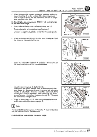 – When tightening the knurled screws -A- press the sealing lip
supporting ring -B- on the surface of the assembly device -
T10134- in such a way that the positioning pin can no longer
slide out of the rotor hole.
B - Mounting the assembly device -T10134- with sealing flange
on the crankshaft flange
• The crankshaft flange must be free of grease and oil
• The crankshaft is at top dead centre of cylinder 1
– Unscrew hexagon nut up to the end of the threaded spindle.
– Screw assembly device -T10134- with Allan screws -A- up to
the stop onto the crankshaft flange.
– Screw in 2 screws M7 x 35 mm -A- by about 3 thread turns for
the sealing flange guide into the cylinder block.
– Move the assembly cup -C- by hand in the
-direction of the arrow- until the rotor -B- rests on the crank‐
shaft flange -A-. Subsequently insert the guide bolt with black
handle -D- fully into the threaded bore of the crankshaft. If the
guide bolt is correctly positioned, then the handle has a dis‐
tance of approx. 10 mm from the assembly cup -C-. This gives
the rotor its final fitting location.
– Screw in hexagon nut -E- by hand onto the threaded spindle
until it rests against the assembly cup -C-.
Note
The guide bolt for petrol engines (red handle) -F- must not be fitted
into the threaded hole of the crankshaft.
C - Pressing the rotor onto the crankshaft flange
Fabia II 2007 ➤
1.6/55 kW; 1.6/66 kW; 1.6/77 kW TDI CR Engine - Edition 02.10
2. Removing and installing sealing flange and flywheel 57
 