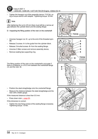 – Tighten the hexagon nut of the assembly device -T10134- us‐
ing a torque wrench with adapter. Tightening torque: 35 Nm.
Note
After tightening the nut to 35 mm there must still be a narrow air
gap between the cylinder block and the sealing flange.
D - Inspecting the fitting position of the rotor on the crankshaft
– Unscrew hexagon nut -E- up to the end of the threaded spin‐
dle.
– Release 2 screws -A- to the guide from the cylinder block.
– Release 3 knurled screws -B- from the sealing flange.
– Unscrew 2 Allan screws and remove assembly device.
– Remove sealing lips supporting ring.
The fitting position of the rotor on the crankshaft is accurate if
there is a distance -a- of 0.5 mm between the crankshaft flange
-A- and the rotor -B-.
– Position the steel striaghtedge onto the crankshaft flange.
– Measure the distance between the steel straightedge and the
rotor with a feeler gauge.
If the measured distance is less than 0.5 mm:
– Press down rotor ⇒ page 59 .
If the dimension is correct:
– Tighten the new fixing screws of the sealing flange crosswise.
Tightening torque: 15 Nm.
Fabia II 2007 ➤
1.6/55 kW; 1.6/66 kW; 1.6/77 kW TDI CR Engine - Edition 02.10
58 Rep. Gr.13 - Crankgear
 