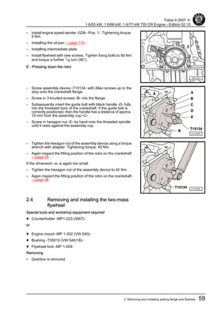 – Install engine speed sender -G28- -Pos. 1-. Tightening torque:
5 Nm.
– Installing the oil pan ⇒ page 110 .
– Installing intermediate plate.
– Install flywheel with new screws. Tighten fixing bolts to 60 Nm
and torque a further 1/4 turn (90°).
E - Pressing down the rotor
– Screw assembly device -T10134- with Allan screws up to the
stop onto the crankshaft flange.
– Screw in 3 knurled screws -B- into the flange.
– Subsequently insert the guide bolt with black handle -D- fully
into the threaded bore of the crankshaft. If the guide bolt is
correctly positioned, then the handle has a distance of approx.
10 mm from the assembly cup -C-.
– Screw in hexagon nut -E- by hand onto the threaded spindle
until it rests against the assembly cup.
– Tighten the hexagon nut of the assembly device using a torque
wrench with adapter. Tightening torque: 40 Nm.
– Again inspect the fitting position of the rotor on the crankshaft
⇒ page 58 .
If the dimension -a- is again too small:
– Tighten the hexagon nut of the assembly device to 45 Nm.
– Again inspect the fitting position of the rotor on the crankshaft
⇒ page 58 .
2.4 Removing and installing the two-mass
flywheel
Special tools and workshop equipment required
♦ Counterholder -MP1-223 (3067)-
or
♦ Engine mount -MP 1-202 (VW 540)-
♦ Bushing -T30010 (VW 540/1B)-
♦ Flywheel lock -MP 1-504-
Removing
• Gearbox is removed.
Fabia II 2007 ➤
1.6/55 kW; 1.6/66 kW; 1.6/77 kW TDI CR Engine - Edition 02.10
2. Removing and installing sealing flange and flywheel 59
 