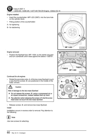 Engine installed
– Insert the counterholder -MP1-223 (3067)- into the bore hole
on the cylinder block.
• Fitting position of the counterholder:
A - for tightening
B - for slackening
Engine removed
– Position the flywheel lock -MP 1-504- on the starter ring gear
and turn crankshaft until it rests against the sleeve -T30010- .
Continued for all engines
– Rotate the secondary side -A- of the two-mass flywheel in such
a way that the screws -B- are positioned in the middle of the
holes -arrows-.
Caution
Risk of damage to the two-mass flywheel.
♦ Do not release the screws -B- using a compressed air or
an impact screwdriver, instead release them by hand.
♦ Pay attention when releasing the screws -B- that the screw
head does not touch the two-mass flywheel.
– Release screws -B- and remove two-mass flywheel.
Install
Installation occurs in reverse order to removal. Pay attention to
the following:
Note
Use new screws for attaching.
Fabia II 2007 ➤
1.6/55 kW; 1.6/66 kW; 1.6/77 kW TDI CR Engine - Edition 02.10
60 Rep. Gr.13 - Crankgear
 