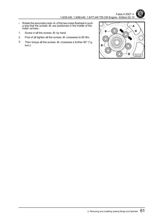 – Rotate the secondary side -A- of the two-mass flywheel in such
a way that the screws -B- are positioned in the middle of the
holes -arrows-.
1. Screw in all the screws -B- by hand.
2. First of all tighten all the screws -B- crosswise to 60 Nm.
3. Then torque all the screws -B- crosswise a further 90° (1/4
turn.)
Fabia II 2007 ➤
1.6/55 kW; 1.6/66 kW; 1.6/77 kW TDI CR Engine - Edition 02.10
2. Removing and installing sealing flange and flywheel 61
 