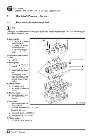 3 Crankshaft, Piston and Conrod
3.1 Removing and installing crankshaft
Note
The engine should be attached to the engine repair stand with the engine holder -MP 1-202- for carrying out
removal and installation work.
1 - Bearing shell
❑ for cylinder block with lu‐
bricating groove
❑ for bearing cap without
lubricating groove
❑ do not mix up already
used bearing shells
(mark)
2 - 65 Nm + torque a further 90°
(1/4 turn)
❑ replace
3 - Bearing caps
❑ Bearing cap 1: belt pul‐
ley side
❑ Bearing cap 3: with re‐
cesses for thrust wash‐
ers
❑ retaining lugs of the
bearing shells of the cyl‐
inder block/bearing cap
must be on top of one
another
4 - Thrust washers
❑ for bearing cap 3
❑ pay attention to locating
element
5 - Needle bearing
❑ not used (only on vehi‐
cles with automatic
gearbox)
6 - Crankshaft
❑ with chain sprocket for
oil pump drive
❑ Axial play when new: 0.07…0.17 mm
Wear limit: 0.37 mm
❑ Crankshaft bearing: ∅ 54.00 mm
❑ Conrod bearing: ∅ 47.80 mm
7 - Thrust washers
❑ for cylinder block, bearing 3
Fabia II 2007 ➤
1.6/55 kW; 1.6/66 kW; 1.6/77 kW TDI CR Engine - Edition 02.10
62 Rep. Gr.13 - Crankgear
 