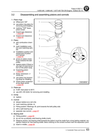 3.2 Disassembling and assembling pistons and conrods
1 - Piston rings
❑ Offset joint 120°
❑ use piston ring pliers for
removing and installing
❑ marking “TOP” faces
piston crown
❑ Inspect gap clearance
⇒ page 64
❑ Inspect end clearance
⇒ page 64
2 - Piston
❑ with combustion cham‐
ber
❑ mark installation posi‐
tion and matching cylin‐
der
❑ Installation position and
assignment of piston
and cylinder
⇒ page 65
❑ arrow on piston crown
faces towards the belt
pulley
❑ replace piston if there is
any sign of crack forma‐
tion on the piston body
❑ Inspecting piston
⇒ page 65
❑ Piston dimension: ∅
79.45 mm
❑ use piston ring tension‐
ing strap for installing
❑ Check piston projection
at top dead centre
⇒ page 66
3 - Piston pin
❑ if stiff, heat piston to 60°C
❑ use drift -VW 222A- for removing and installing
4 - Circlip
❑ replace
5 - Conrod
❑ always replace as a set only
❑ mark matching cylinder -A-
❑ Fitting position: Markings -B- point towards the belt pulley side
❑ with a split bearing cap
❑ separate new conrod ⇒ page 67
6 - Bearing shell
❑ Fitting position ⇒ page 66
❑ do not mix up already used bearing shells (mark)
❑ Observe version: top bearing shell (towards the piston) must be made from a long lasting material, rec‐
ognition feature for new bearing shells: black marking on the contact surface near the separation point
❑ insert in middle ⇒ page 66
Fabia II 2007 ➤
1.6/55 kW; 1.6/66 kW; 1.6/77 kW TDI CR Engine - Edition 02.10
3. Crankshaft, Piston and Conrod 63
 