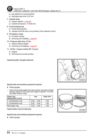 ❑ pay attention to correct position
❑ Axial play wear limit: 0.37 mm
7 - Cylinder block
❑ Inspect cylinder ⇒ page 65
❑ Cylinder dimension: ∅ 79.50 mm
8 - Conrod bearing cap
❑ Check fitting position
❑ cracked cover fits only in one position at the relevant conrod
9 - Oil injection nozzle
❑ for piston cooling
❑ removing and installing ⇒ page 66
10 - Pressure relief valve, 27 Nm
❑ replace without sealant
❑ removing and installing ⇒ page 66
11 - 30 Nm + torque a further 90° (1/4 turn)
❑ replace
❑ Oil thread and contact surface
Inspecting piston ring gap clearance
Special tools and workshop equipment required
♦ Feeler gauges
– Insert ring at right angles from above down into lower cylinder
opening, about 15 mm away from edge of cylinder. To insert
use piston without rings.
Piston ring
(dimensions in mm)
new Wear limit
1. Compression ring 0,20 … 0,40 1,00
2. Compression ring 0,20 … 0,40 1,00
Oil scraper ring 0,25 … 0,50 1,00
Inspect piston ring end clearance
Special tools and workshop equipment required
♦ Feeler gauges
Fabia II 2007 ➤
1.6/55 kW; 1.6/66 kW; 1.6/77 kW TDI CR Engine - Edition 02.10
64 Rep. Gr.13 - Crankgear
 