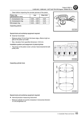 – Clean before inspecting the annular grooves of the piston.
Piston ring
(dimensions in mm)
new Wear limit
1. Compression ring 0,06 … 0,09 0,25
2. Compression ring 0,05 … 0,08 0,25
Oil scraper ring 0,03 … 0,06 0,15
Inspecting pistons
Special tools and workshop equipment required
♦ External micrometer
– Measure about 10 mm from the lower edge, offset at right an‐
gles to the piston pin shaft.
• Max. deviation from specified dimension: 0.04 mm.
Installation position and assignment of piston/cylinder
• The arrow on the piston crown -arrows- faces towards the belt
pulley side.
Inspecting cylinder bore
Special tools and workshop equipment required
♦ Internal precision measuring instrument
– Measure cylinder at 3 points crosswise in transverse direction
-A- and lengthwise -B-.
Fabia II 2007 ➤
1.6/55 kW; 1.6/66 kW; 1.6/77 kW TDI CR Engine - Edition 02.10
3. Crankshaft, Piston and Conrod 65
 