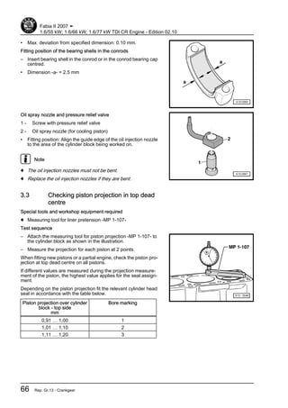 • Max. deviation from specified dimension: 0.10 mm.
Fitting position of the bearing shells in the conrods
– Insert bearing shell in the conrod or in the conrod bearing cap
centred.
• Dimension -a- = 2.5 mm
Oil spray nozzle and pressure relief valve
1 - Screw with pressure relief valve
2 - Oil spray nozzle (for cooling piston)
• Fitting position: Align the guide edge of the oil injection nozzle
to the area of the cylinder block being worked on.
Note
♦ The oil injection nozzles must not be bent.
♦ Replace the oil injection nozzles if they are bent.
3.3 Checking piston projection in top dead
centre
Special tools and workshop equipment required
♦ Measuring tool for liner pretension -MP 1-107-
Test sequence
– Attach the measuring tool for piston projection -MP 1-107- to
the cylinder block as shown in the illustration.
– Measure the projection for each piston at 2 points.
When fitting new pistons or a partial engine, check the piston pro‐
jection at top dead centre on all pistons.
If different values are measured during the projection measure‐
ment of the piston, the highest value applies for the seal assign‐
ment.
Depending on the piston projection fit the relevant cylinder head
seal in accordance with the table below.
Piston projection over cylinder
block - top side
mm
Bore marking
0,91 … 1,00 1
1,01 … 1,10 2
1,11 … 1,20 3
Fabia II 2007 ➤
1.6/55 kW; 1.6/66 kW; 1.6/77 kW TDI CR Engine - Edition 02.10
66 Rep. Gr.13 - Crankgear
 